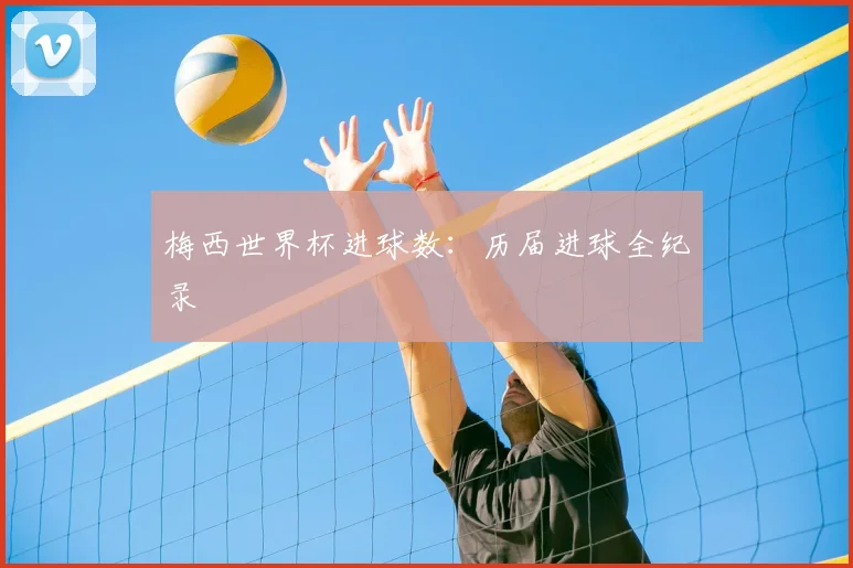梅西世界杯进球数：历届进球全纪录