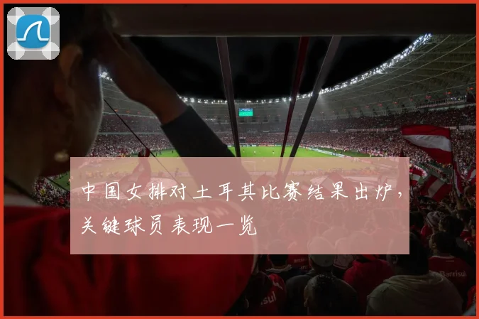 中国女排对土耳其比赛结果出炉,关键球员表现一览